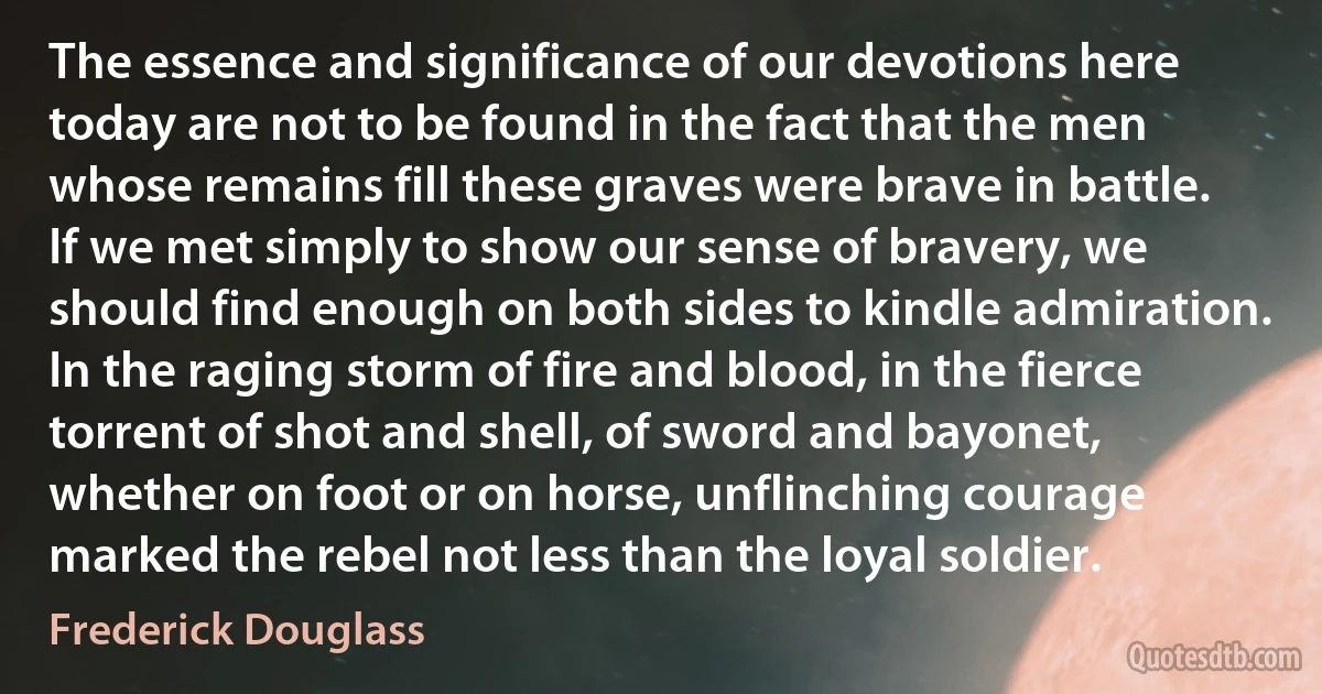 The essence and significance of our devotions here today are not to be found in the fact that the men whose remains fill these graves were brave in battle. If we met simply to show our sense of bravery, we should find enough on both sides to kindle admiration. In the raging storm of fire and blood, in the fierce torrent of shot and shell, of sword and bayonet, whether on foot or on horse, unflinching courage marked the rebel not less than the loyal soldier. (Frederick Douglass)