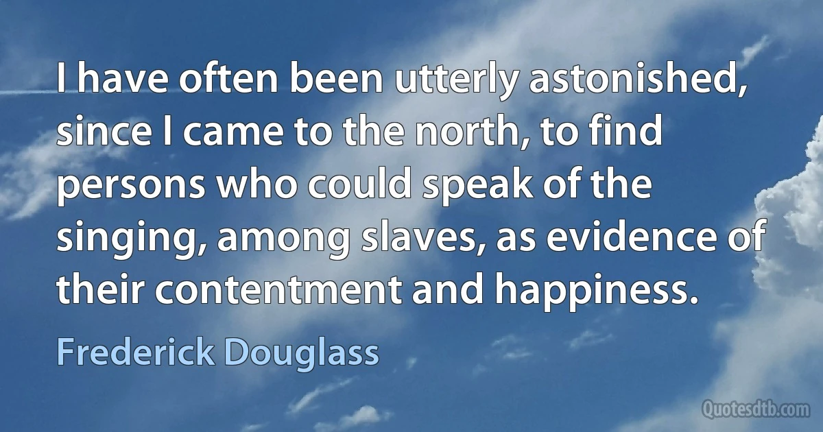 I have often been utterly astonished, since I came to the north, to find persons who could speak of the singing, among slaves, as evidence of their contentment and happiness. (Frederick Douglass)