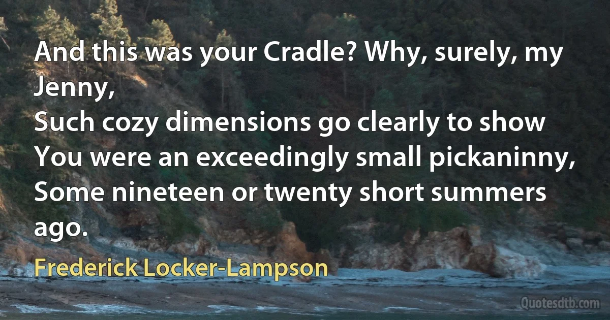 And this was your Cradle? Why, surely, my Jenny,
Such cozy dimensions go clearly to show
You were an exceedingly small pickaninny,
Some nineteen or twenty short summers ago. (Frederick Locker-Lampson)