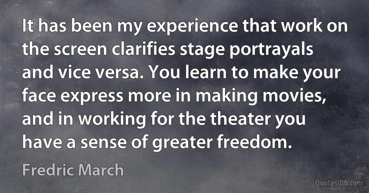 It has been my experience that work on the screen clarifies stage portrayals and vice versa. You learn to make your face express more in making movies, and in working for the theater you have a sense of greater freedom. (Fredric March)