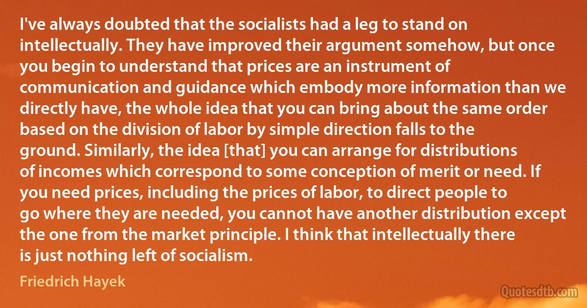 I've always doubted that the socialists had a leg to stand on intellectually. They have improved their argument somehow, but once you begin to understand that prices are an instrument of communication and guidance which embody more information than we directly have, the whole idea that you can bring about the same order based on the division of labor by simple direction falls to the ground. Similarly, the idea [that] you can arrange for distributions of incomes which correspond to some conception of merit or need. If you need prices, including the prices of labor, to direct people to go where they are needed, you cannot have another distribution except the one from the market principle. I think that intellectually there is just nothing left of socialism. (Friedrich Hayek)