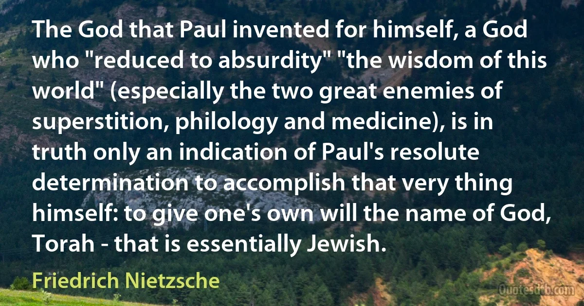 The God that Paul invented for himself, a God who "reduced to absurdity" "the wisdom of this world" (especially the two great enemies of superstition, philology and medicine), is in truth only an indication of Paul's resolute determination to accomplish that very thing himself: to give one's own will the name of God, Torah - that is essentially Jewish. (Friedrich Nietzsche)