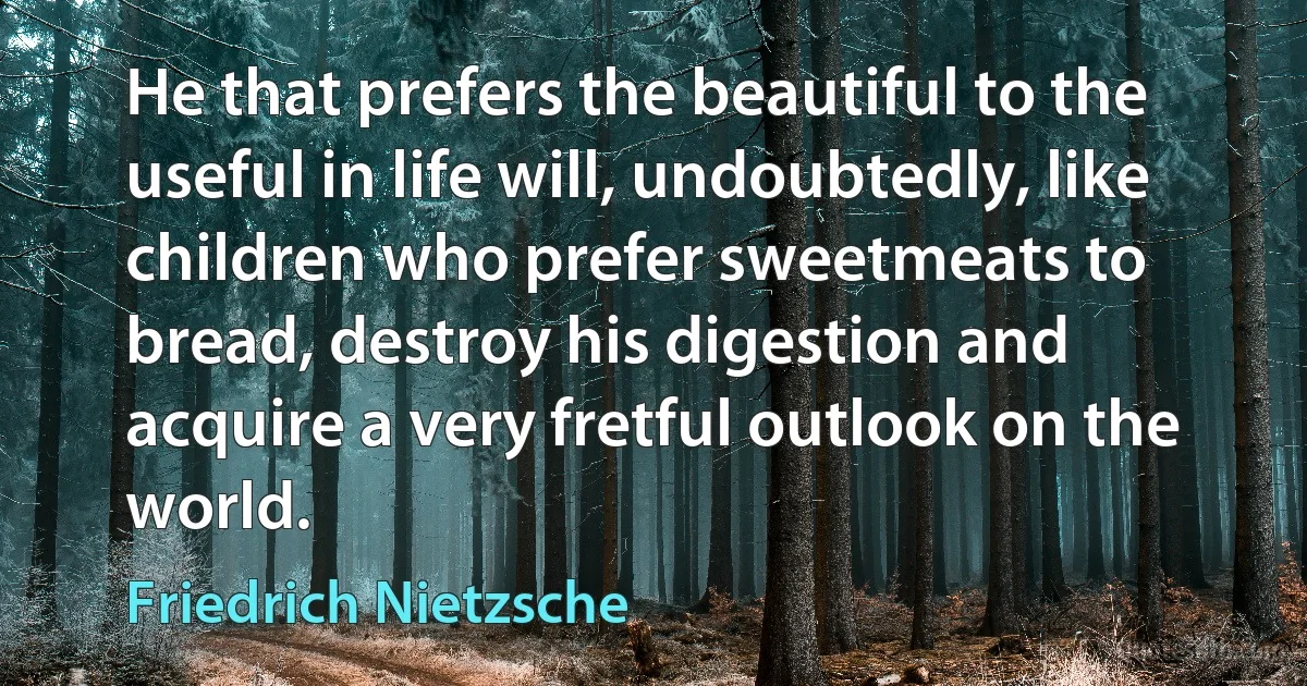 He that prefers the beautiful to the useful in life will, undoubtedly, like children who prefer sweetmeats to bread, destroy his digestion and acquire a very fretful outlook on the world. (Friedrich Nietzsche)