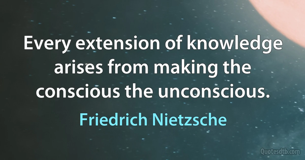 Every extension of knowledge arises from making the conscious the unconscious. (Friedrich Nietzsche)