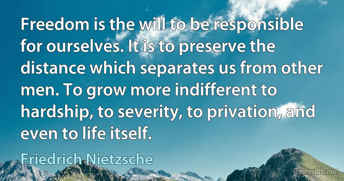 Freedom is the will to be responsible for ourselves. It is to preserve the distance which separates us from other men. To grow more indifferent to hardship, to severity, to privation, and even to life itself. (Friedrich Nietzsche)