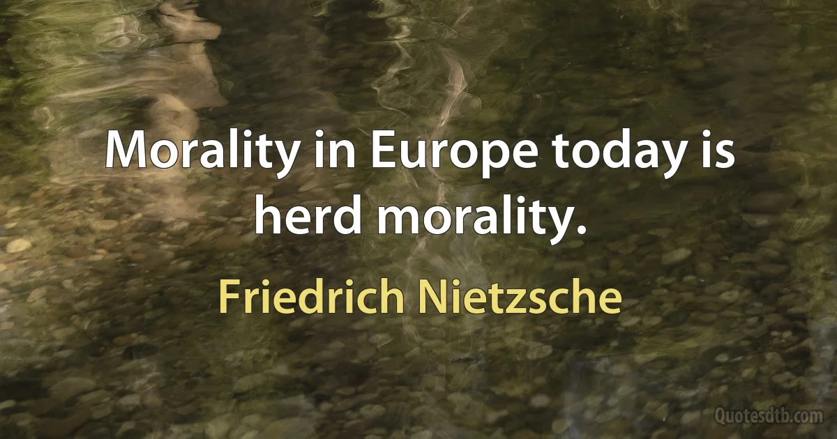 Morality in Europe today is herd morality. (Friedrich Nietzsche)