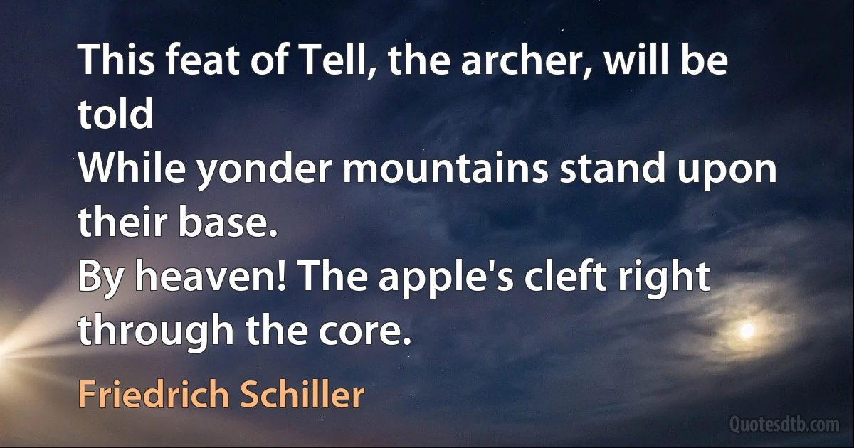 This feat of Tell, the archer, will be told
While yonder mountains stand upon their base.
By heaven! The apple's cleft right through the core. (Friedrich Schiller)