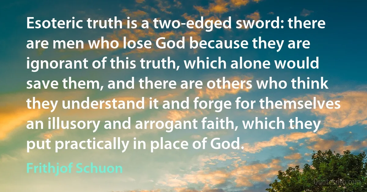 Esoteric truth is a two-edged sword: there are men who lose God because they are ignorant of this truth, which alone would save them, and there are others who think they understand it and forge for themselves an illusory and arrogant faith, which they put practically in place of God. (Frithjof Schuon)