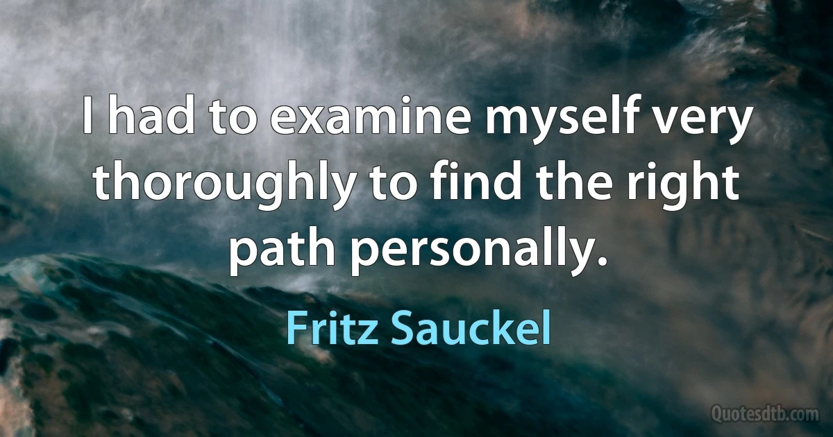 I had to examine myself very thoroughly to find the right path personally. (Fritz Sauckel)