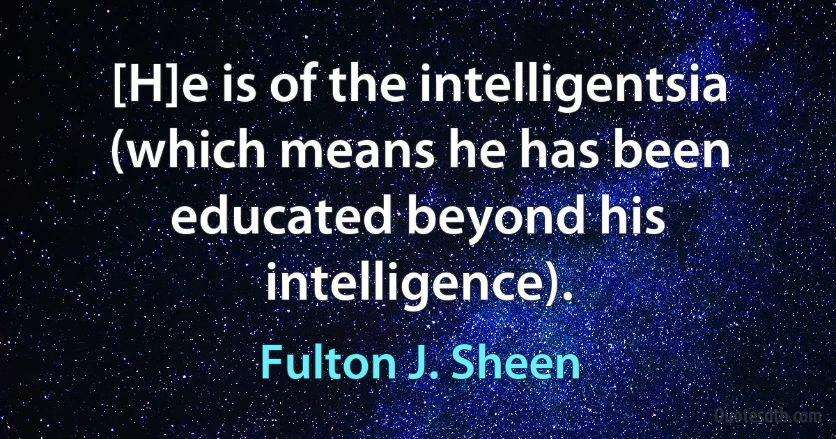 [H]e is of the intelligentsia (which means he has been educated beyond his intelligence). (Fulton J. Sheen)