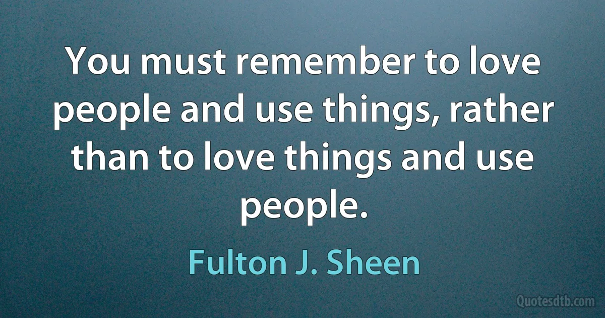 You must remember to love people and use things, rather than to love things and use people. (Fulton J. Sheen)