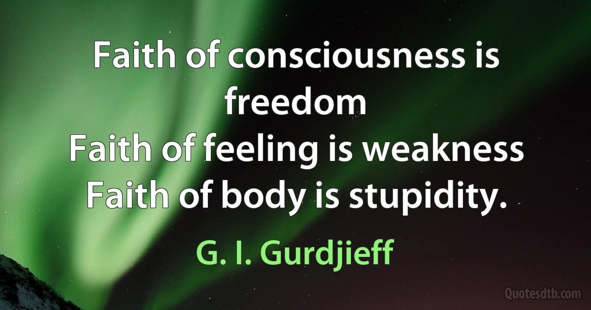 Faith of consciousness is freedom
Faith of feeling is weakness
Faith of body is stupidity. (G. I. Gurdjieff)