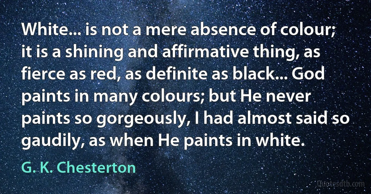 White... is not a mere absence of colour; it is a shining and affirmative thing, as fierce as red, as definite as black... God paints in many colours; but He never paints so gorgeously, I had almost said so gaudily, as when He paints in white. (G. K. Chesterton)