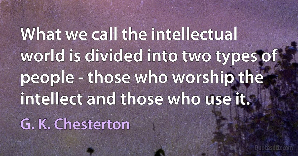 What we call the intellectual world is divided into two types of people - those who worship the intellect and those who use it. (G. K. Chesterton)