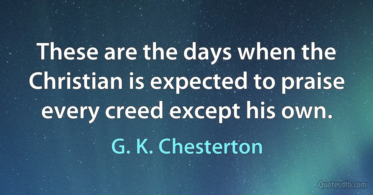 These are the days when the Christian is expected to praise every creed except his own. (G. K. Chesterton)