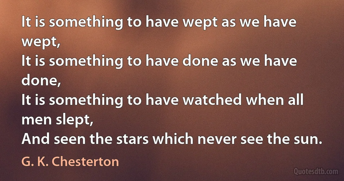 It is something to have wept as we have wept,
It is something to have done as we have done,
It is something to have watched when all men slept,
And seen the stars which never see the sun. (G. K. Chesterton)