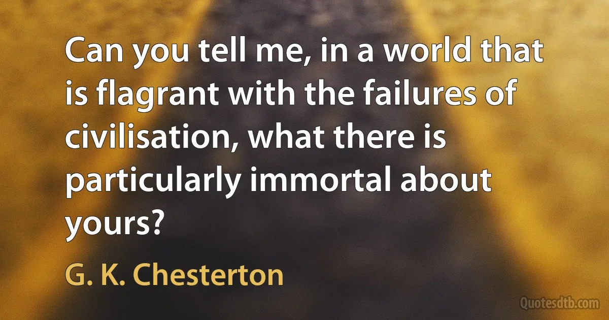 Can you tell me, in a world that is flagrant with the failures of civilisation, what there is particularly immortal about yours? (G. K. Chesterton)