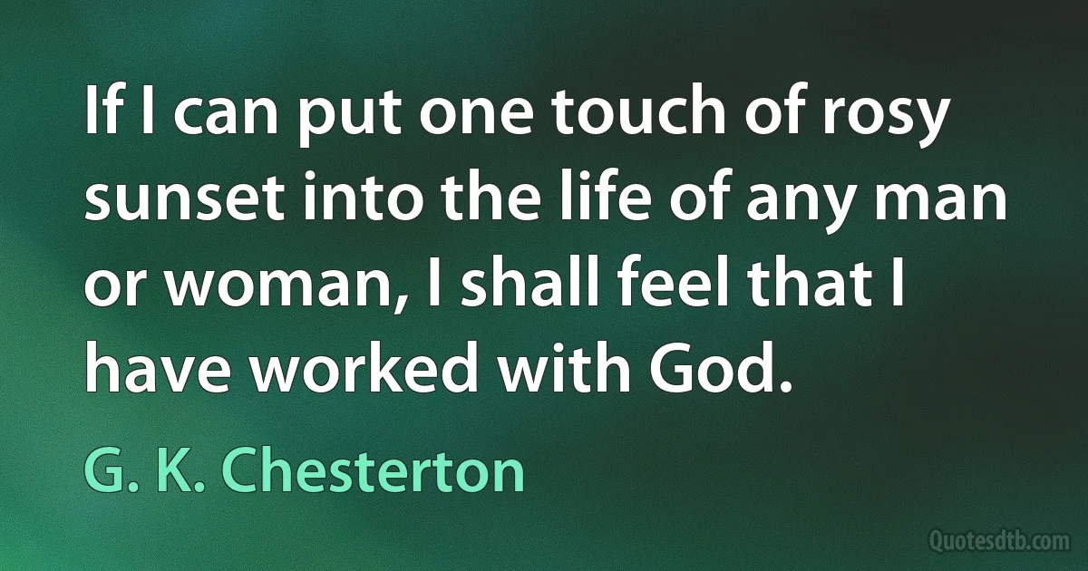 If I can put one touch of rosy sunset into the life of any man or woman, I shall feel that I have worked with God. (G. K. Chesterton)