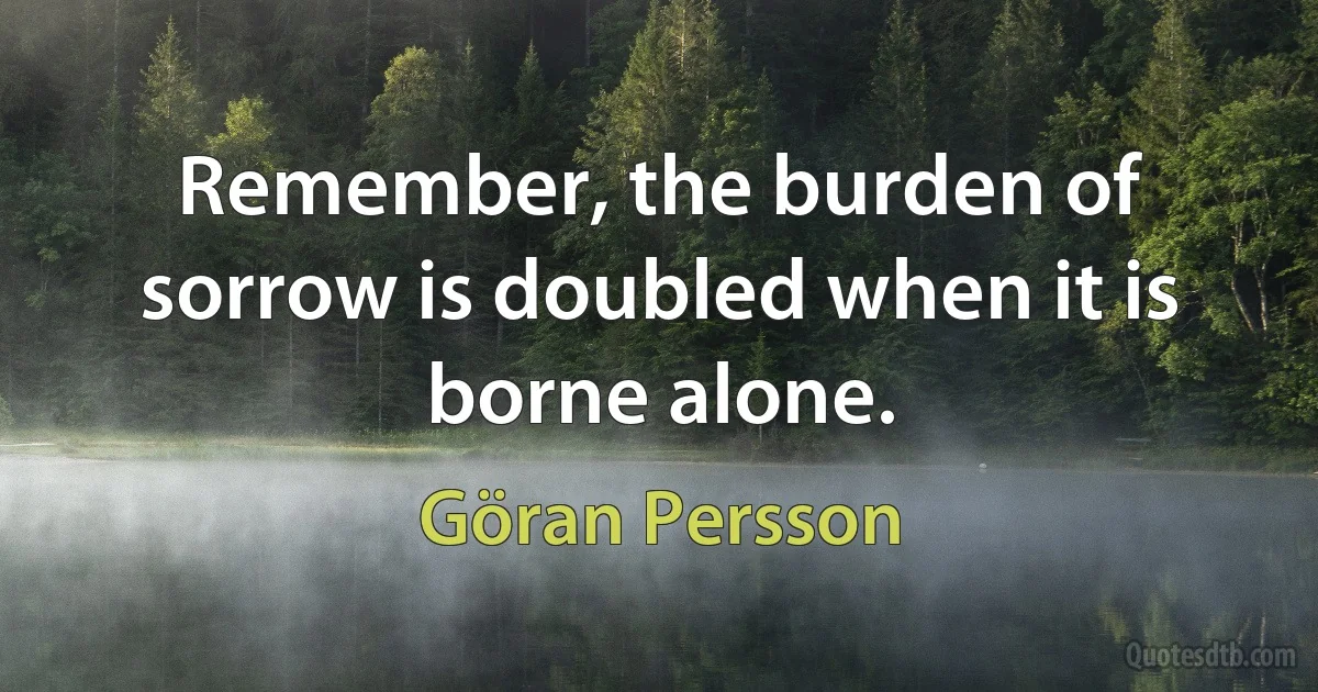 Remember, the burden of sorrow is doubled when it is borne alone. (Göran Persson)