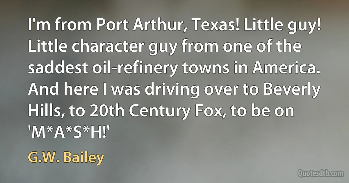 I'm from Port Arthur, Texas! Little guy! Little character guy from one of the saddest oil-refinery towns in America. And here I was driving over to Beverly Hills, to 20th Century Fox, to be on 'M*A*S*H!' (G.W. Bailey)