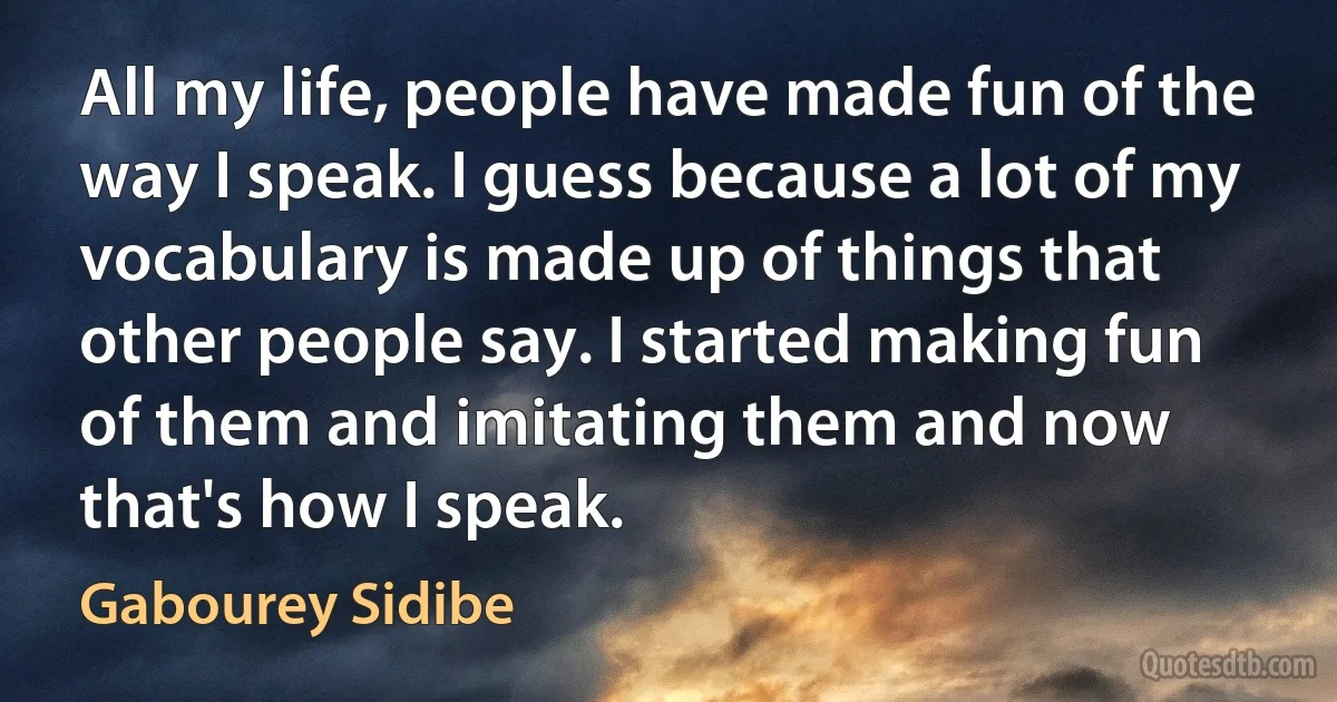 All my life, people have made fun of the way I speak. I guess because a lot of my vocabulary is made up of things that other people say. I started making fun of them and imitating them and now that's how I speak. (Gabourey Sidibe)