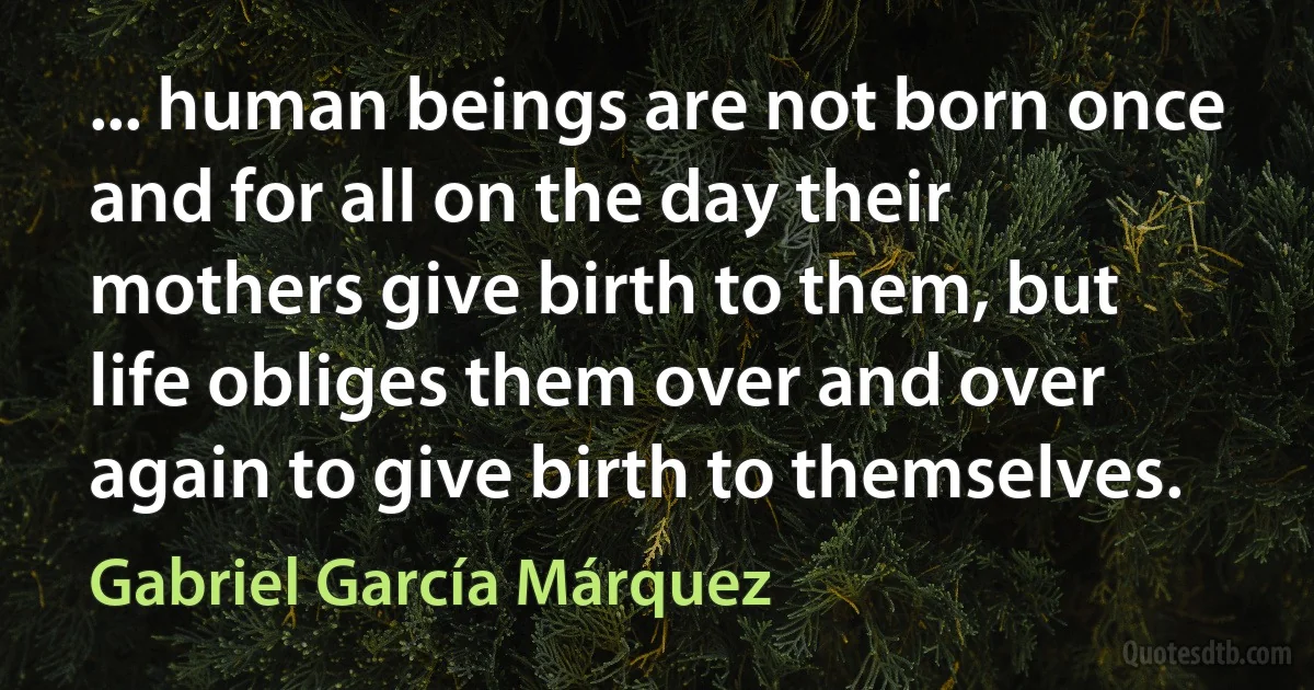 ... human beings are not born once and for all on the day their mothers give birth to them, but life obliges them over and over again to give birth to themselves. (Gabriel García Márquez)