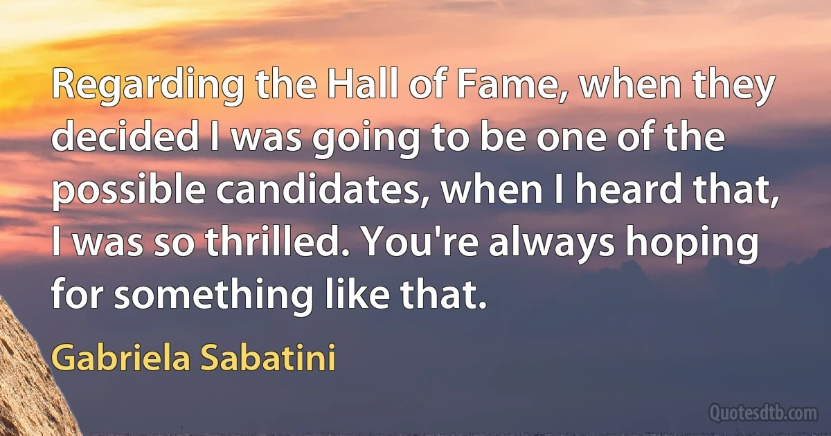 Regarding the Hall of Fame, when they decided I was going to be one of the possible candidates, when I heard that, I was so thrilled. You're always hoping for something like that. (Gabriela Sabatini)