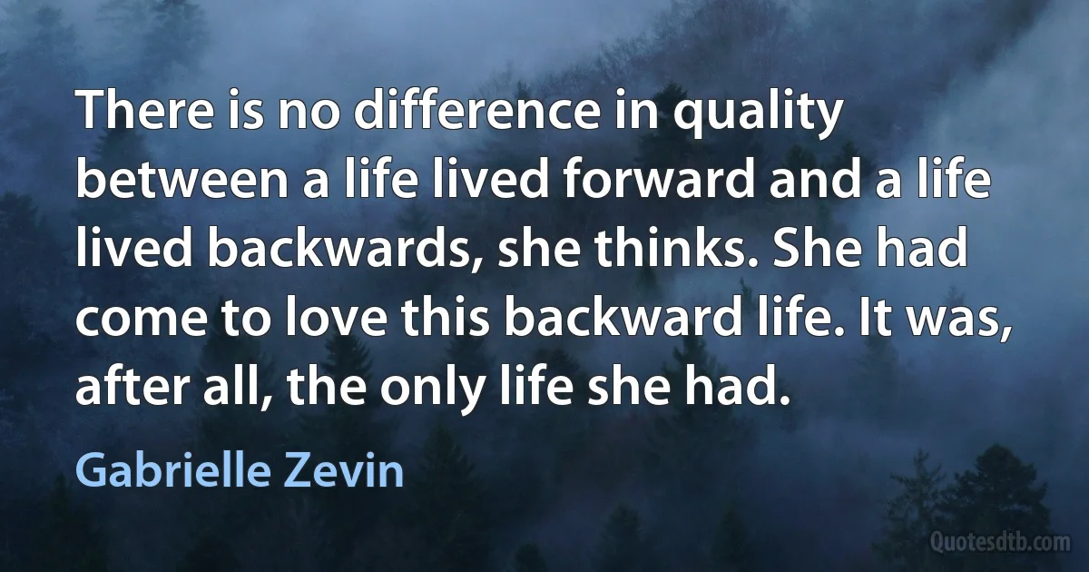 There is no difference in quality between a life lived forward and a life lived backwards, she thinks. She had come to love this backward life. It was, after all, the only life she had. (Gabrielle Zevin)