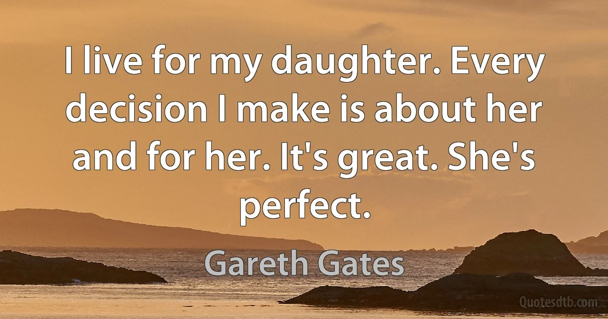 I live for my daughter. Every decision I make is about her and for her. It's great. She's perfect. (Gareth Gates)