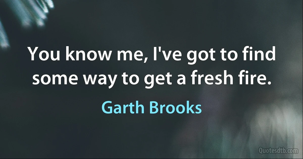 You know me, I've got to find some way to get a fresh fire. (Garth Brooks)