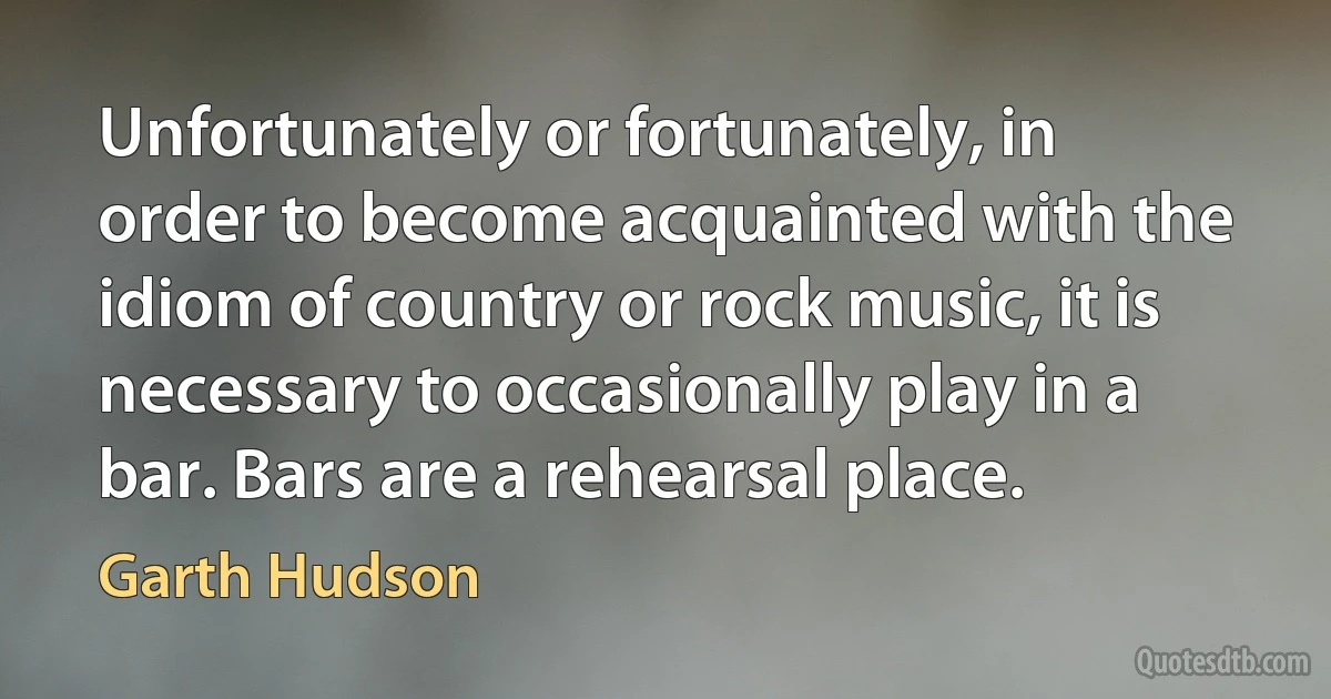 Unfortunately or fortunately, in order to become acquainted with the idiom of country or rock music, it is necessary to occasionally play in a bar. Bars are a rehearsal place. (Garth Hudson)