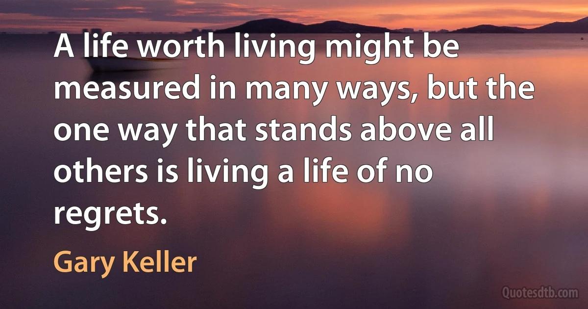 A life worth living might be measured in many ways, but the one way that stands above all others is living a life of no regrets. (Gary Keller)