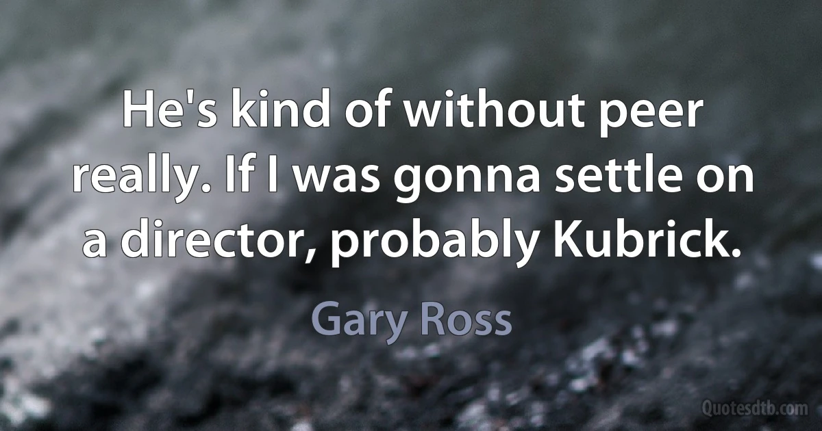 He's kind of without peer really. If I was gonna settle on a director, probably Kubrick. (Gary Ross)