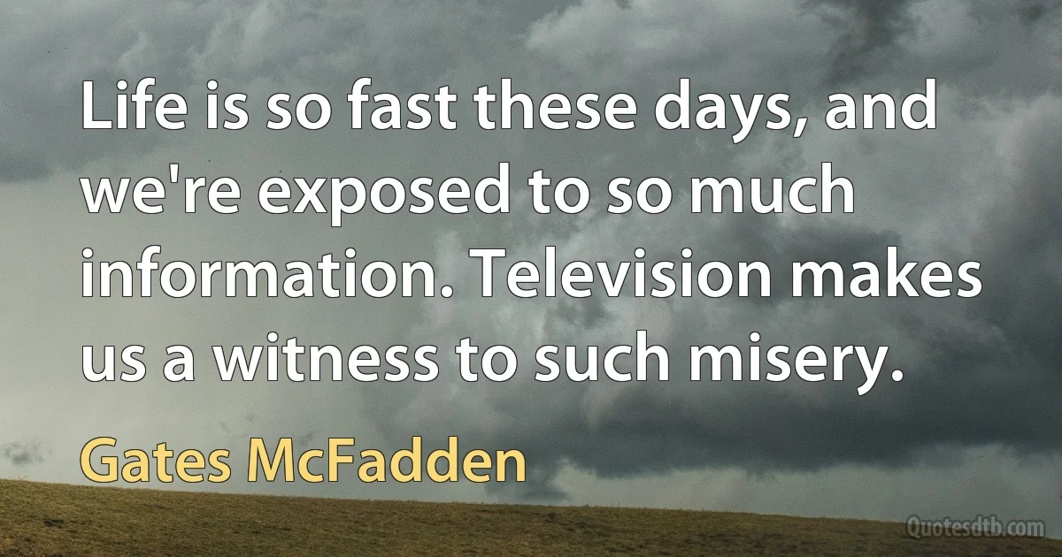 Life is so fast these days, and we're exposed to so much information. Television makes us a witness to such misery. (Gates McFadden)