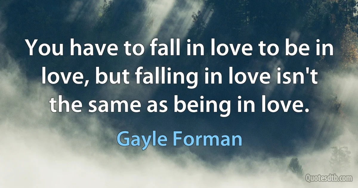 You have to fall in love to be in love, but falling in love isn't the same as being in love. (Gayle Forman)