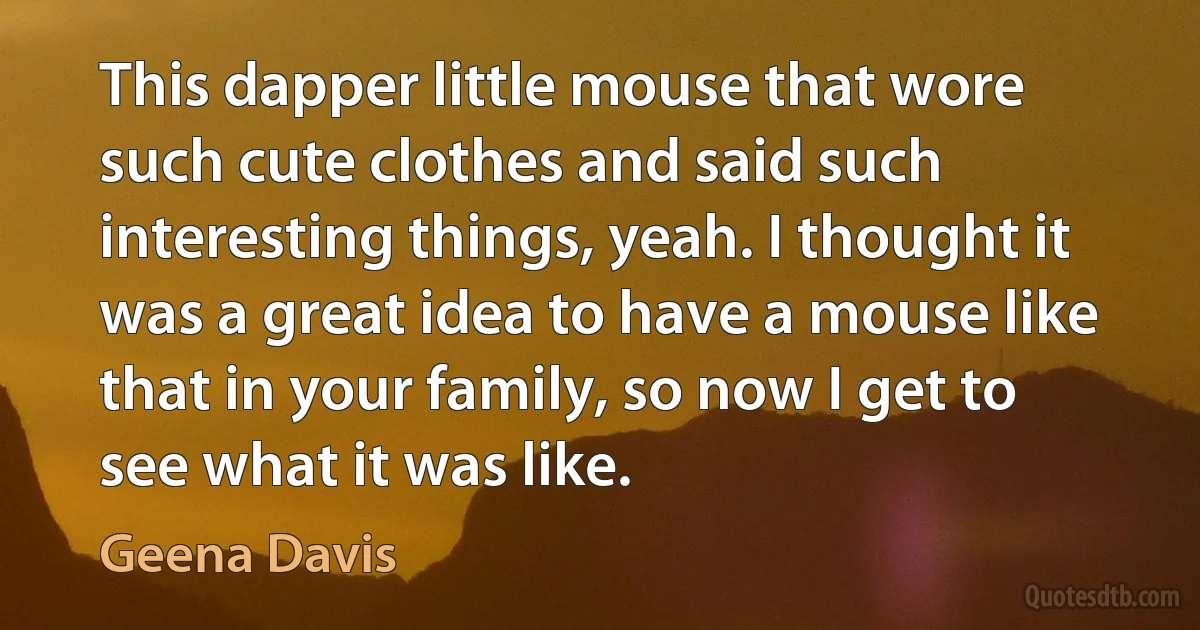 This dapper little mouse that wore such cute clothes and said such interesting things, yeah. I thought it was a great idea to have a mouse like that in your family, so now I get to see what it was like. (Geena Davis)