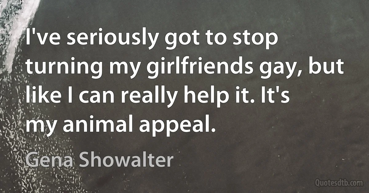 I've seriously got to stop turning my girlfriends gay, but like I can really help it. It's my animal appeal. (Gena Showalter)