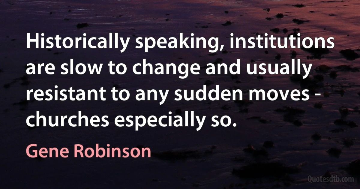 Historically speaking, institutions are slow to change and usually resistant to any sudden moves - churches especially so. (Gene Robinson)