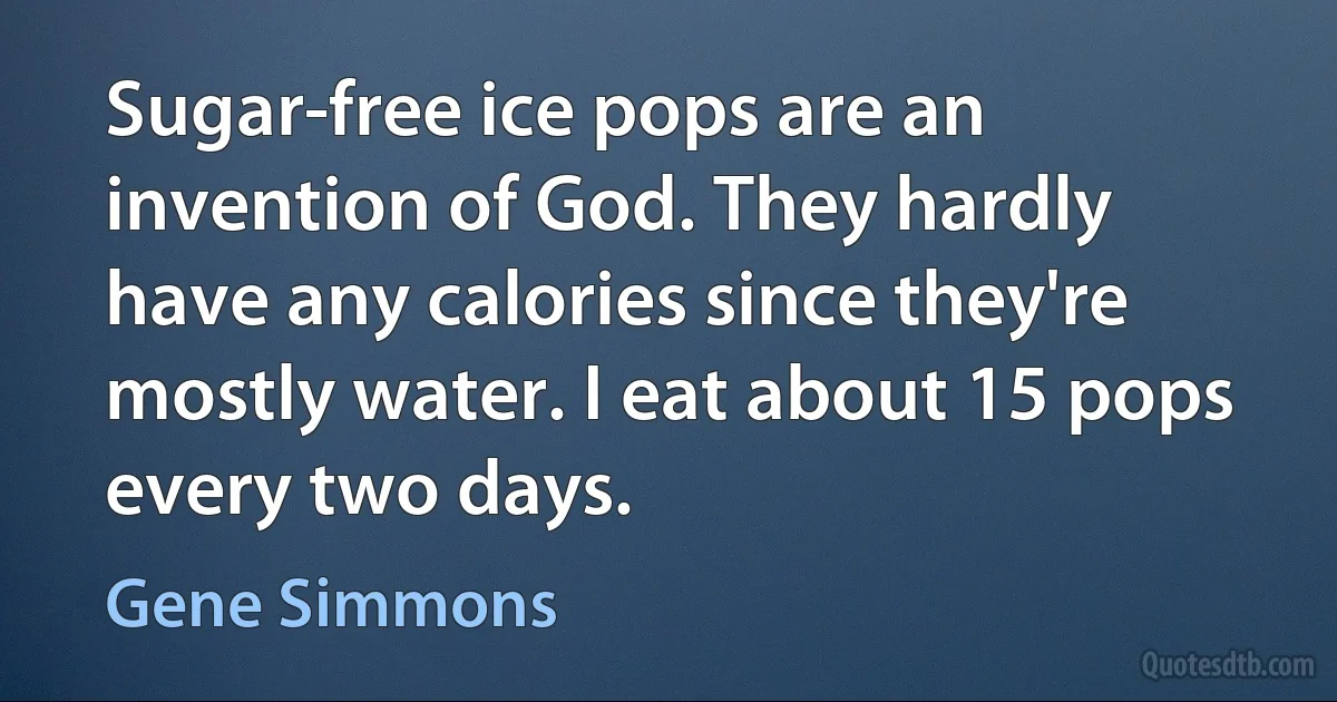 Sugar-free ice pops are an invention of God. They hardly have any calories since they're mostly water. I eat about 15 pops every two days. (Gene Simmons)