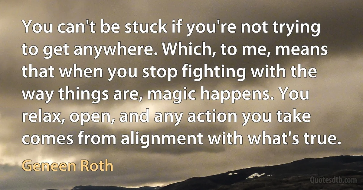 You can't be stuck if you're not trying to get anywhere. Which, to me, means that when you stop fighting with the way things are, magic happens. You relax, open, and any action you take comes from alignment with what's true. (Geneen Roth)