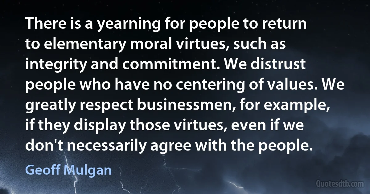 There is a yearning for people to return to elementary moral virtues, such as integrity and commitment. We distrust people who have no centering of values. We greatly respect businessmen, for example, if they display those virtues, even if we don't necessarily agree with the people. (Geoff Mulgan)