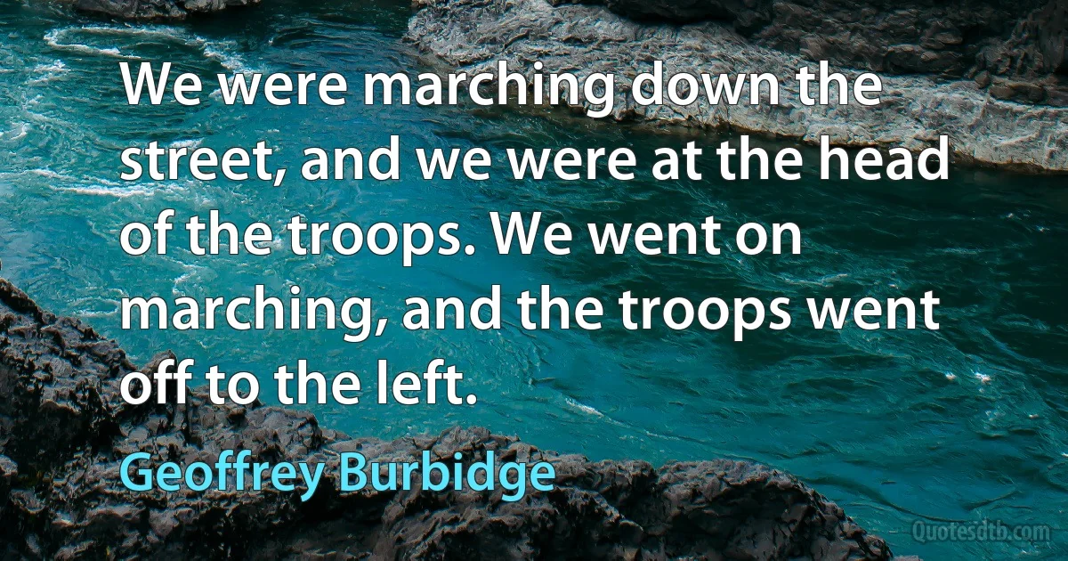 We were marching down the street, and we were at the head of the troops. We went on marching, and the troops went off to the left. (Geoffrey Burbidge)