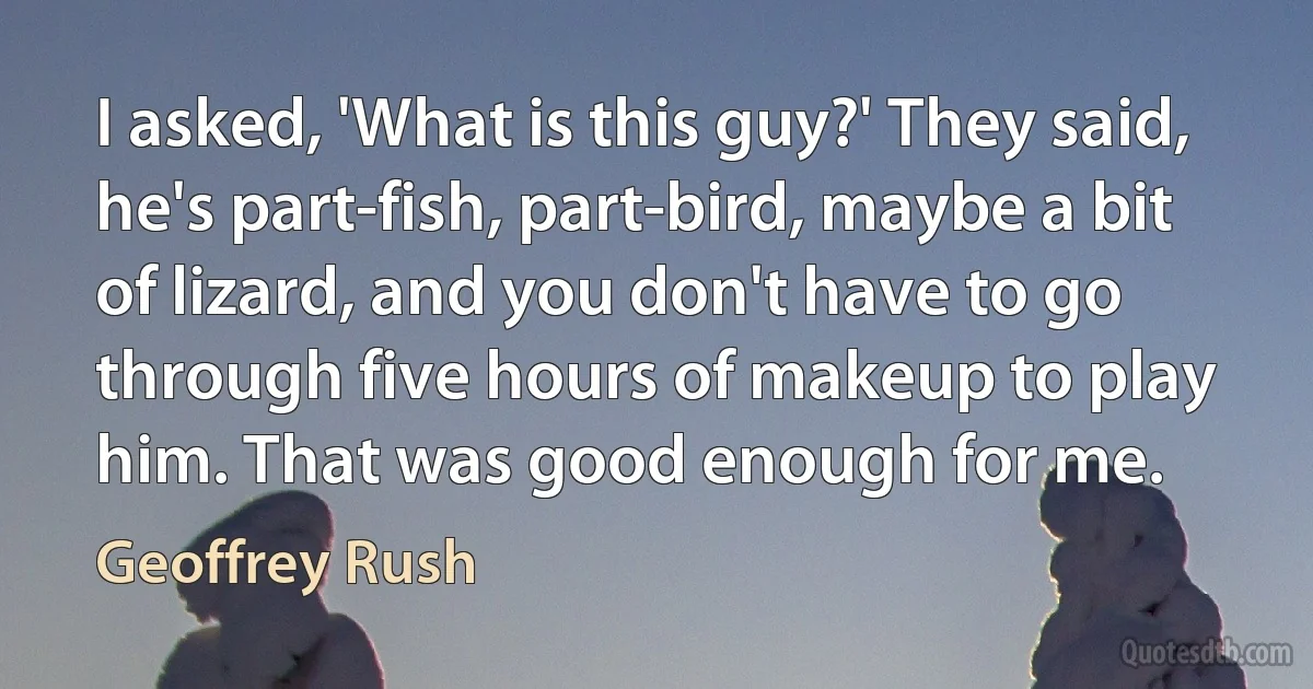 I asked, 'What is this guy?' They said, he's part-fish, part-bird, maybe a bit of lizard, and you don't have to go through five hours of makeup to play him. That was good enough for me. (Geoffrey Rush)