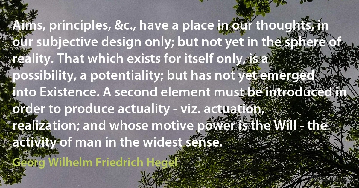 Aims, principles, &c., have a place in our thoughts, in our subjective design only; but not yet in the sphere of reality. That which exists for itself only, is a possibility, a potentiality; but has not yet emerged into Existence. A second element must be introduced in order to produce actuality - viz. actuation, realization; and whose motive power is the Will - the activity of man in the widest sense. (Georg Wilhelm Friedrich Hegel)