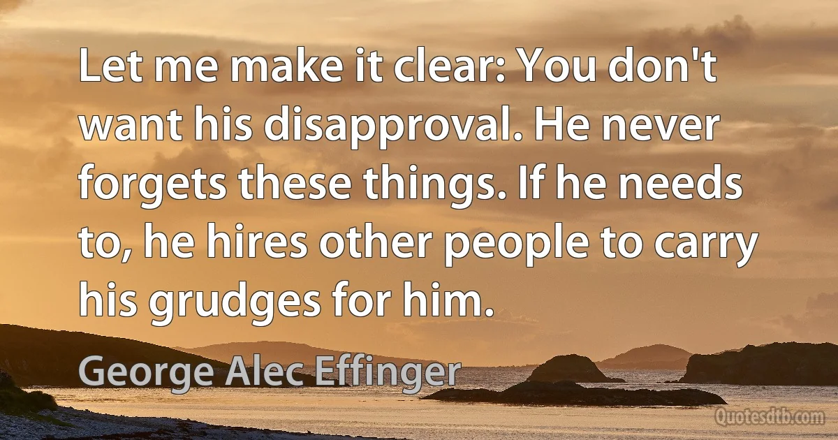 Let me make it clear: You don't want his disapproval. He never forgets these things. If he needs to, he hires other people to carry his grudges for him. (George Alec Effinger)