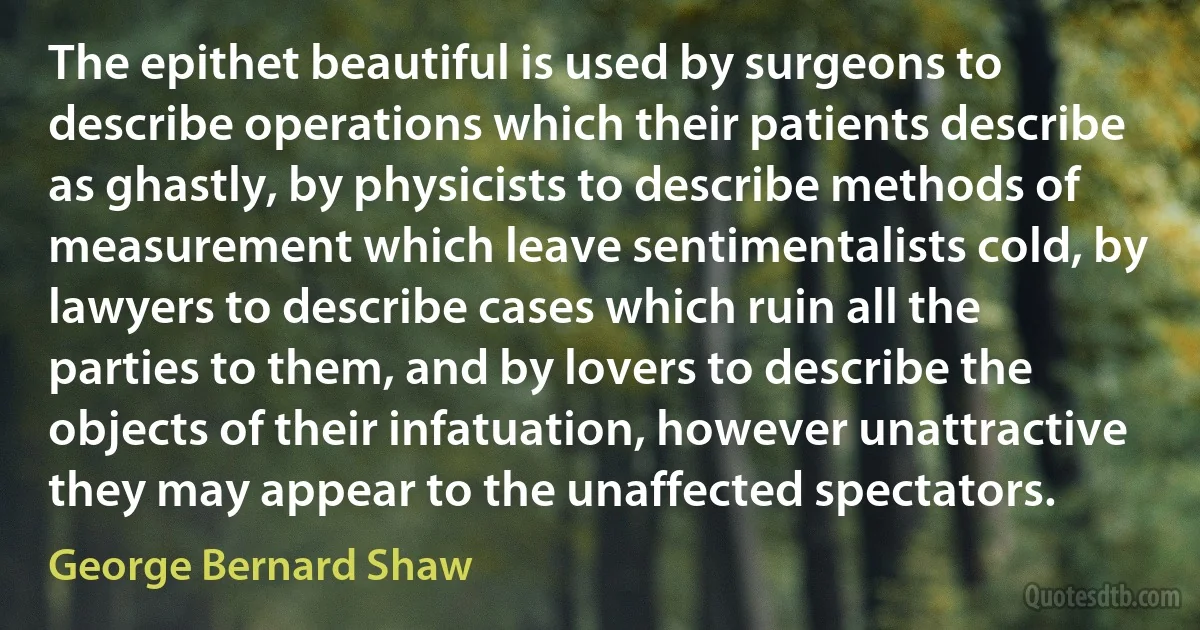 The epithet beautiful is used by surgeons to describe operations which their patients describe as ghastly, by physicists to describe methods of measurement which leave sentimentalists cold, by lawyers to describe cases which ruin all the parties to them, and by lovers to describe the objects of their infatuation, however unattractive they may appear to the unaffected spectators. (George Bernard Shaw)