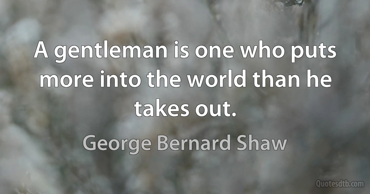 A gentleman is one who puts more into the world than he takes out. (George Bernard Shaw)