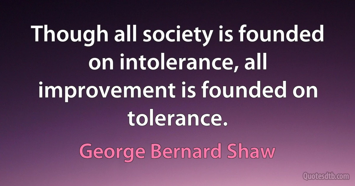 Though all society is founded on intolerance, all improvement is founded on tolerance. (George Bernard Shaw)