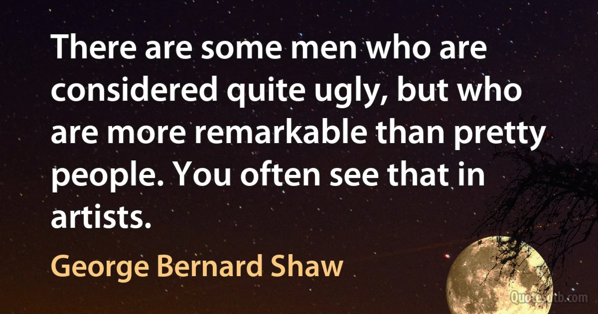 There are some men who are considered quite ugly, but who are more remarkable than pretty people. You often see that in artists. (George Bernard Shaw)