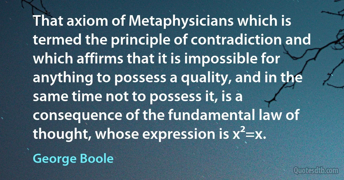 That axiom of Metaphysicians which is termed the principle of contradiction and which affirms that it is impossible for anything to possess a quality, and in the same time not to possess it, is a consequence of the fundamental law of thought, whose expression is x²=x. (George Boole)